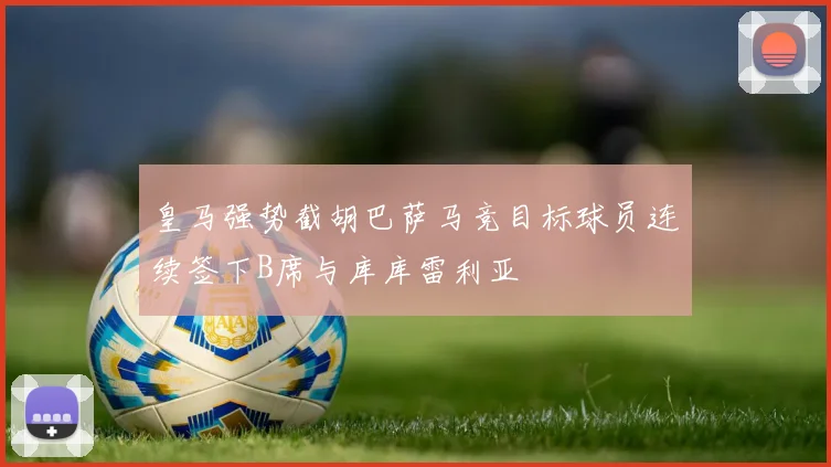 皇马强势截胡巴萨马竞目标球员连续签下B席与库库雷利亚