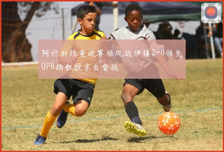 阿什利扬重返赛场观战伊镇2-0领先QPR扬教授亲自督战