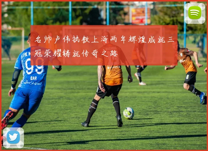 名帅卢伟执教上海两年辉煌成就三冠荣耀铸就传奇之路