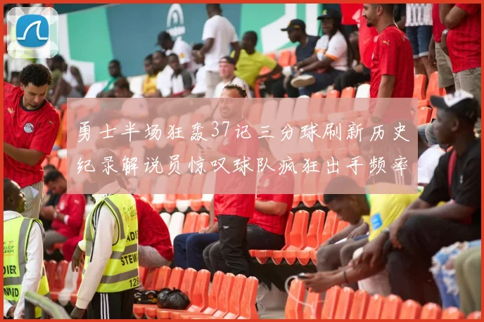 勇士半场狂轰37记三分球刷新历史纪录解说员惊叹球队疯狂出手频率