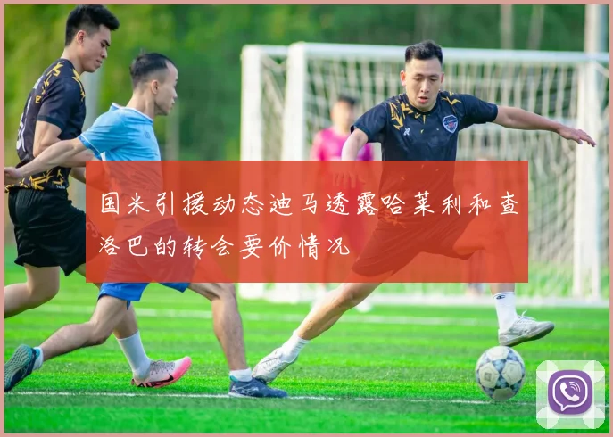 国米引援动态迪马透露哈莱利和查洛巴的转会要价情况