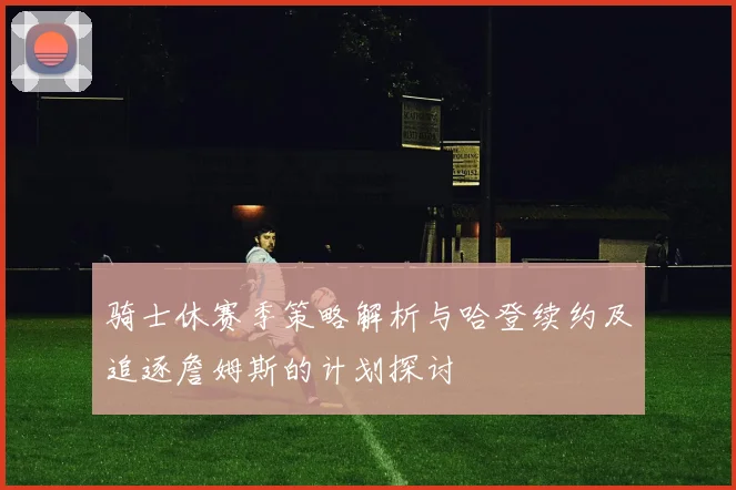 骑士休赛季策略解析与哈登续约及追逐詹姆斯的计划探讨
