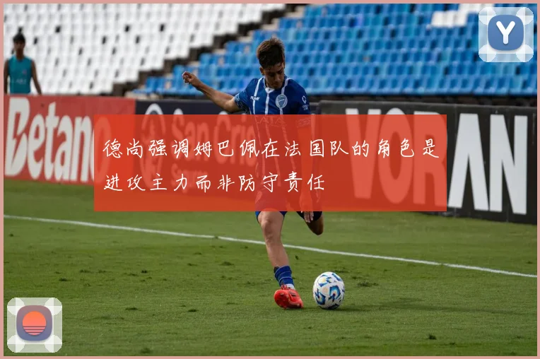 德尚强调姆巴佩在法国队的角色是进攻主力而非防守责任