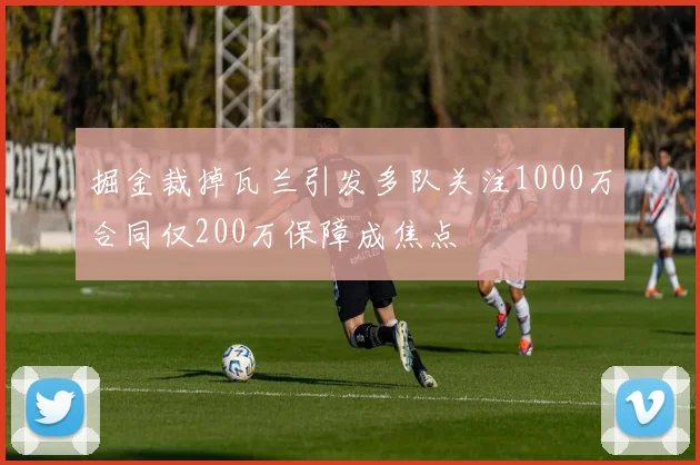 掘金裁掉瓦兰引发多队关注1000万合同仅200万保障成焦点