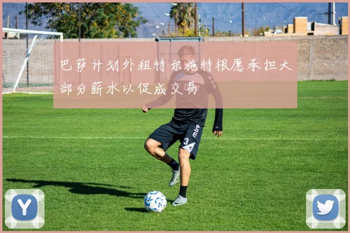 巴萨计划外租特尔施特根愿承担大部分薪水以促成交易