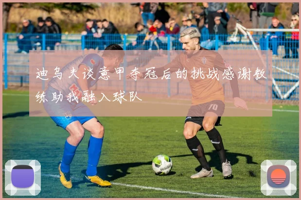 迪乌夫谈意甲夺冠后的挑战感谢教练助我融入球队