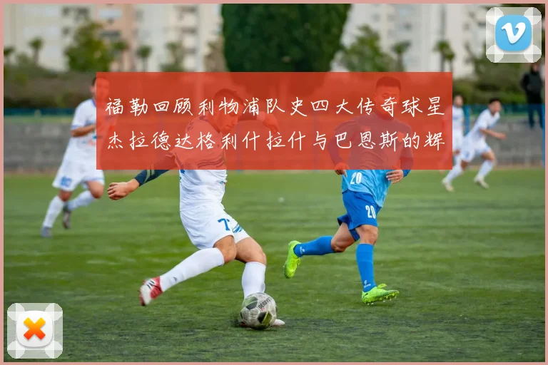 福勒回顾利物浦队史四大传奇球星杰拉德达格利什拉什与巴恩斯的辉煌成就
