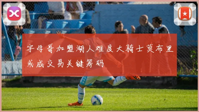 字母哥加盟湖人难度大骑士莫布里或成交易关键筹码