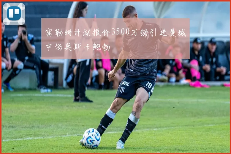 富勒姆计划报价3500万镑引进曼城中场奥斯卡鲍勃