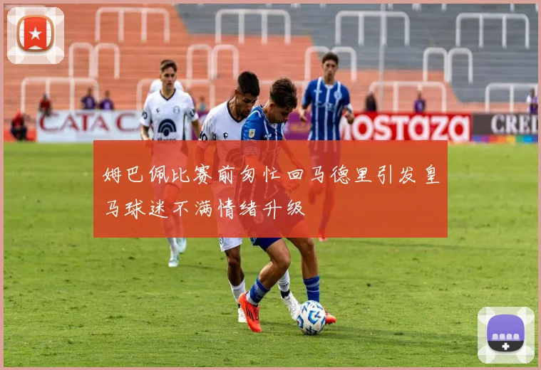 姆巴佩比赛前匆忙回马德里引发皇马球迷不满情绪升级