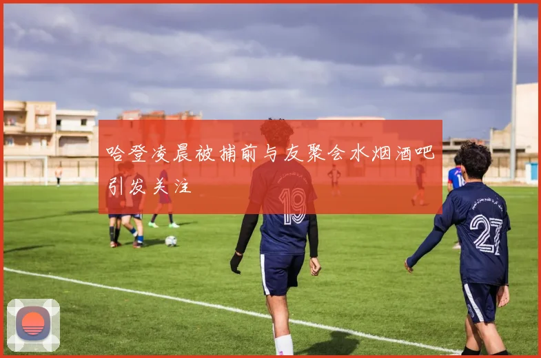 哈登凌晨被捕前与友聚会水烟酒吧引发关注