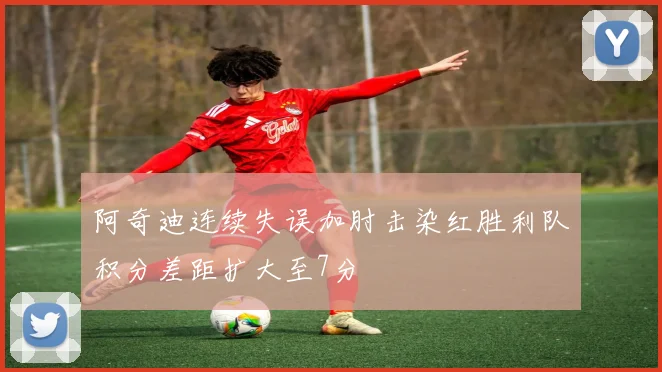阿奇迪连续失误加肘击染红胜利队积分差距扩大至7分