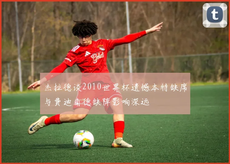 杰拉德谈2010世界杯遗憾本特缺席与费迪南德缺阵影响深远