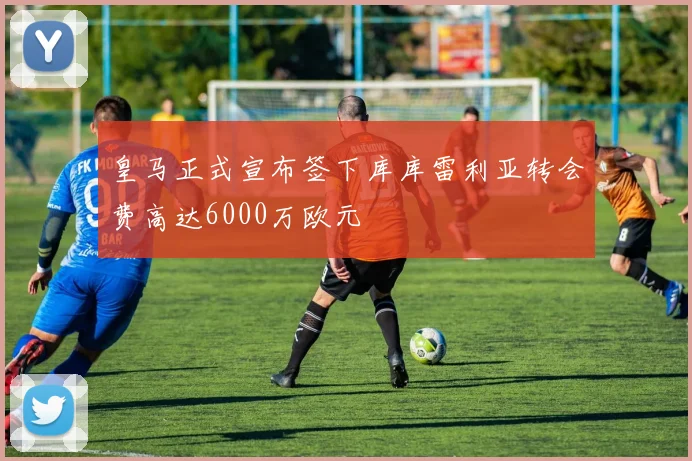 皇马正式宣布签下库库雷利亚转会费高达6000万欧元