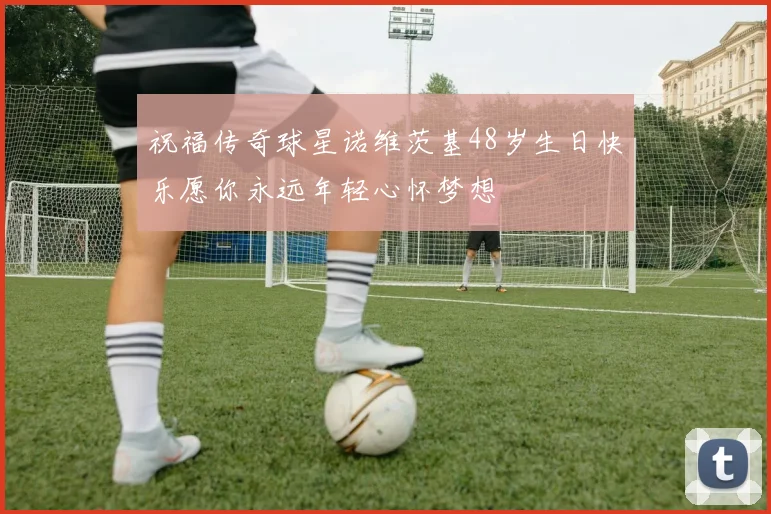 祝福传奇球星诺维茨基48岁生日快乐愿你永远年轻心怀梦想