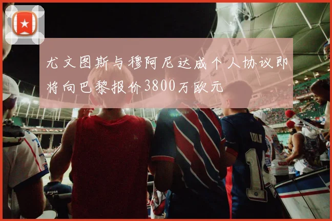 尤文图斯与穆阿尼达成个人协议即将向巴黎报价3800万欧元