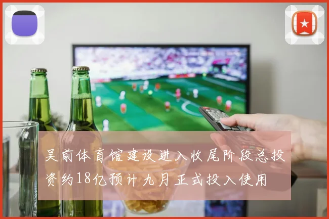 吴前体育馆建设进入收尾阶段总投资约18亿预计九月正式投入使用