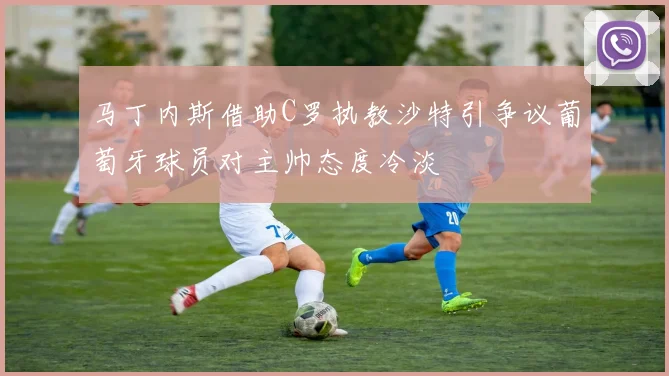 马丁内斯借助C罗执教沙特引争议葡萄牙球员对主帅态度冷淡