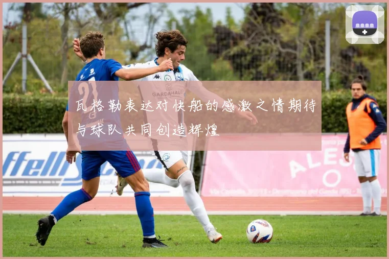 瓦格勒表达对快船的感激之情期待与球队共同创造辉煌