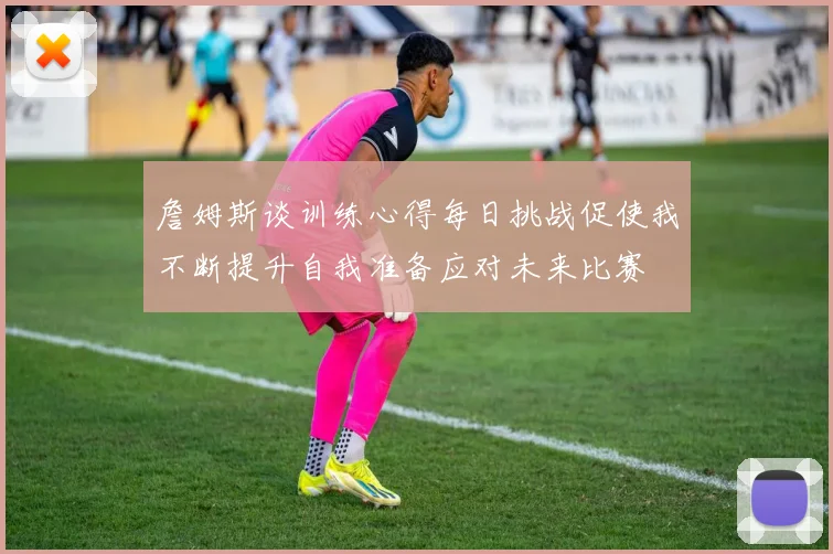 詹姆斯谈训练心得每日挑战促使我不断提升自我准备应对未来比赛