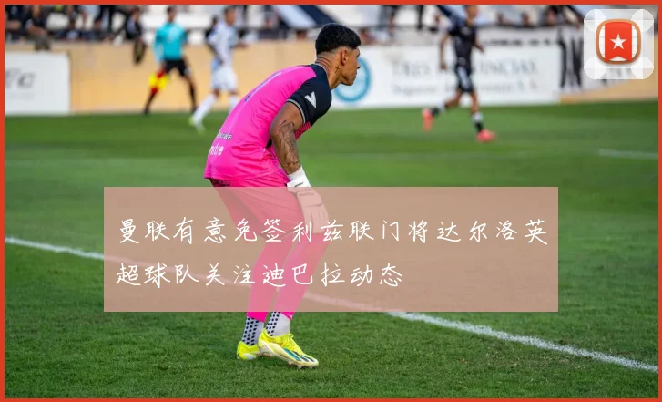 曼联有意免签利兹联门将达尔洛英超球队关注迪巴拉动态