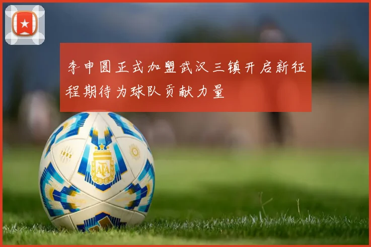 李申圆正式加盟武汉三镇开启新征程期待为球队贡献力量
