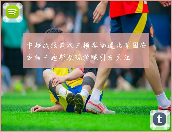 中超战报武汉三镇客场遭北京国安逆转卡迪斯表现抢眼引发关注